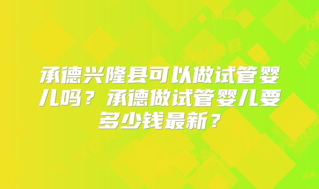 承德兴隆县可以做试管婴儿吗?承德做试管婴儿要多少钱最新?