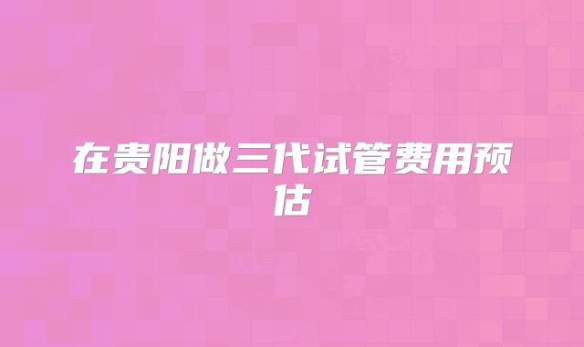 在贵阳做三代试管费用预估