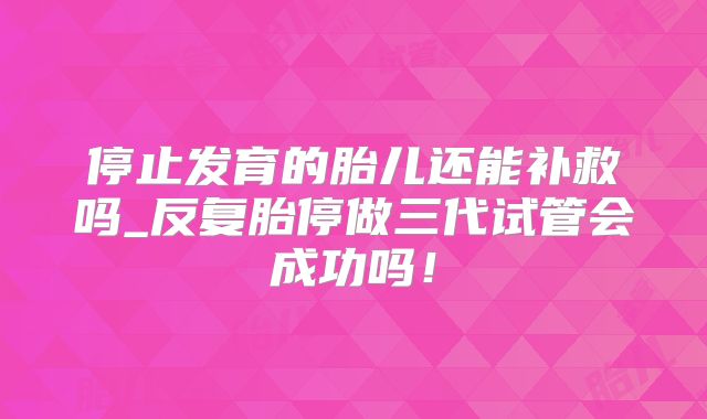 停止发育的胎儿还能补救吗_反复胎停做三代试管会成功吗！
