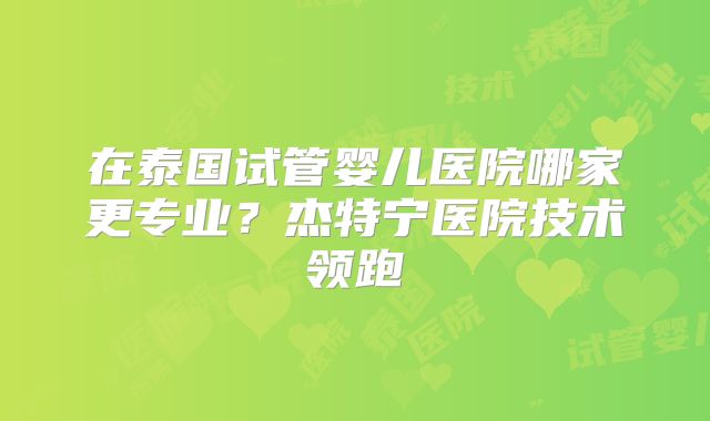 在泰国试管婴儿医院哪家更专业?杰特宁医院技术领跑