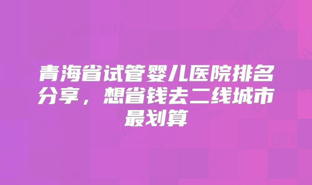 青海省试管婴儿医院排名分享，想省钱去二线城市最划算