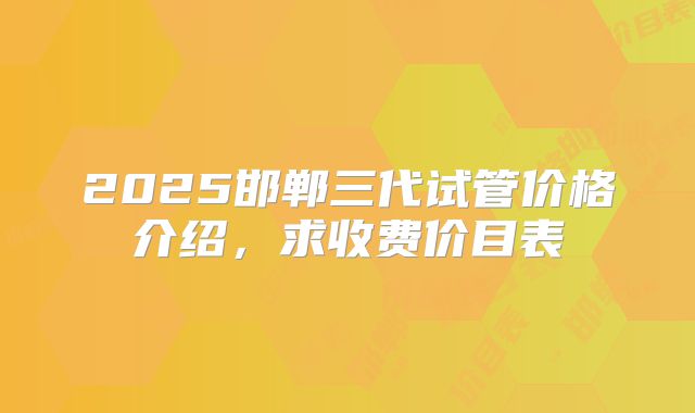 2025邯郸三代试管价格介绍,求收费价目表