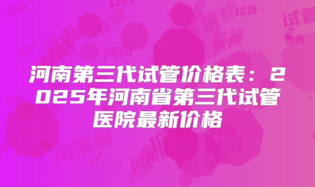 河南第三代试管价格表：2025年河南省第三代试管医院最新价格