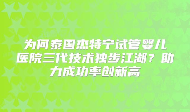 为何泰国杰特宁试管婴儿医院三代技术独步江湖?助力成功率创新高