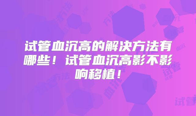 试管血沉高的解决方法有哪些！试管血沉高影不影响移植！