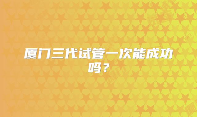 厦门三代试管一次能成功吗？