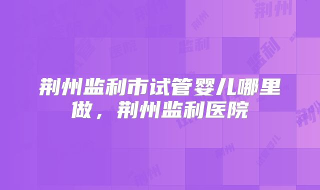 荆州监利市试管婴儿哪里做，荆州监利医院
