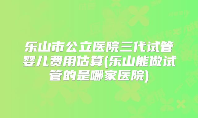 乐山市公立医院三代试管婴儿费用估算(乐山能做试管的是哪家医院)