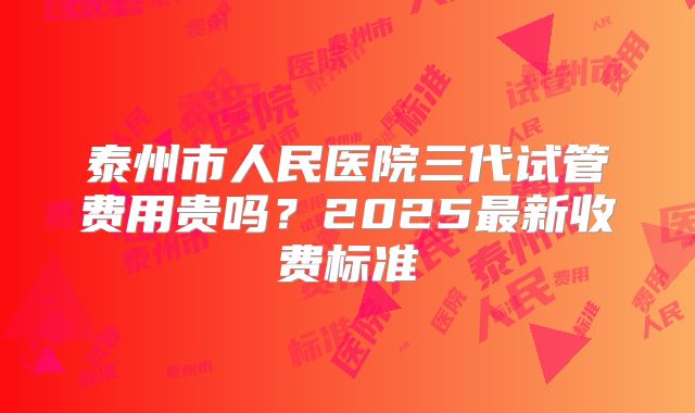 泰州市人民医院三代试管费用贵吗？2025最新收费标准