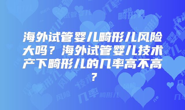 海外试管婴儿畸形儿风险大吗？海外试管婴儿技术产下畸形儿的几率高不高？