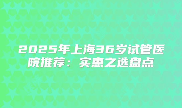 2025年上海36岁试管医院推荐：实惠之选盘点
