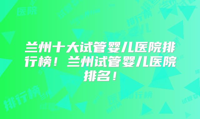 兰州十大试管婴儿医院排行榜！兰州试管婴儿医院排名！