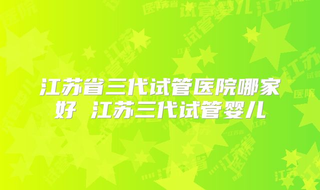 江苏省三代试管医院哪家好 江苏三代试管婴儿