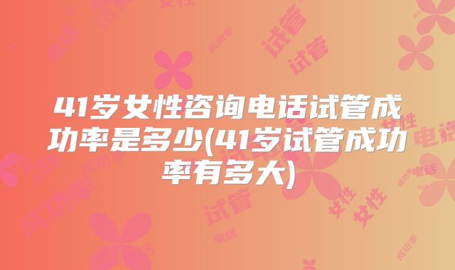 41岁女性咨询电话试管成功率是多少(41岁试管成功率有多大)