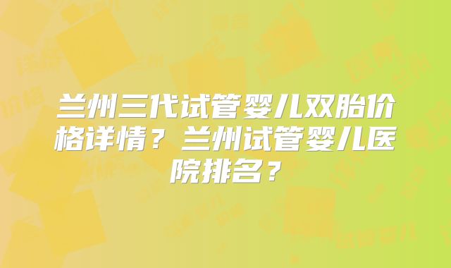兰州三代试管婴儿双胎价格详情？兰州试管婴儿医院排名？
