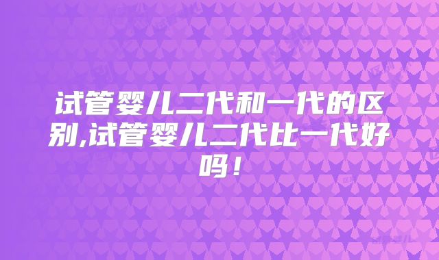 试管婴儿二代和一代的区别,试管婴儿二代比一代好吗!