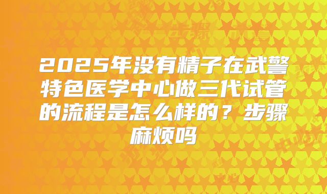 2025年没有精子在武警特色医学中心做三代试管的流程是怎么样的?步骤麻烦吗