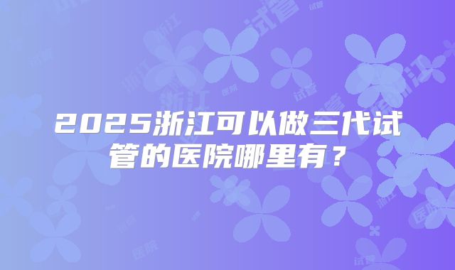 2025浙江可以做三代试管的医院哪里有？