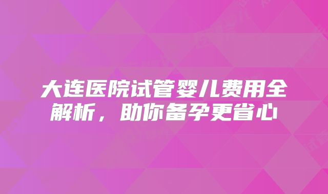 大连医院试管婴儿费用全解析，助你备孕更省心