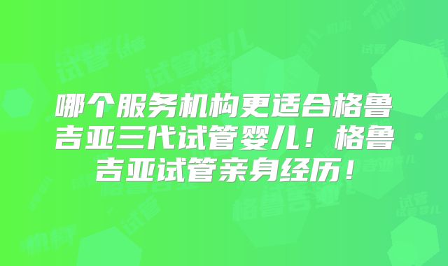 哪个服务机构更适合格鲁吉亚三代试管婴儿!格鲁吉亚试管亲身经历!