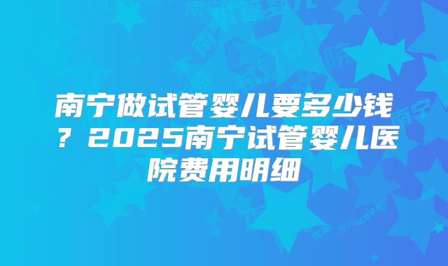 南宁做试管婴儿要多少钱？2025南宁试管婴儿医院费用明细