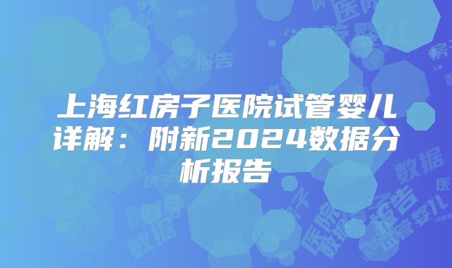 上海红房子医院试管婴儿详解：附新2024数据分析报告