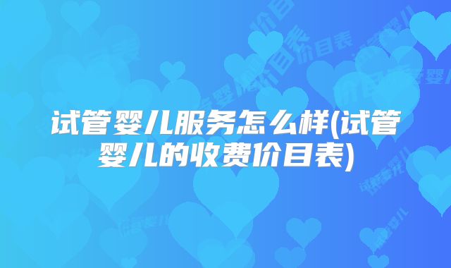 试管婴儿服务怎么样(试管婴儿的收费价目表)