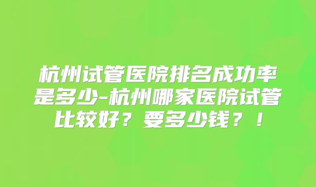 杭州试管医院排名成功率是多少-杭州哪家医院试管比较好？要多少钱？！