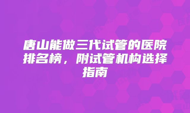 唐山能做三代试管的医院排名榜,附试管机构选择指南