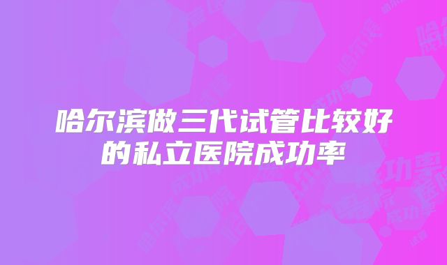 哈尔滨做三代试管比较好的私立医院成功率