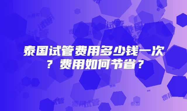 泰国试管费用多少钱一次?费用如何节省?