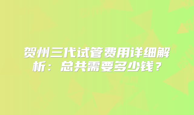 贺州三代试管费用详细解析:总共需要多少钱?