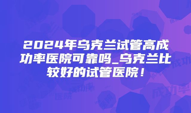 2024年乌克兰试管高成功率医院可靠吗_乌克兰比较好的试管医院！