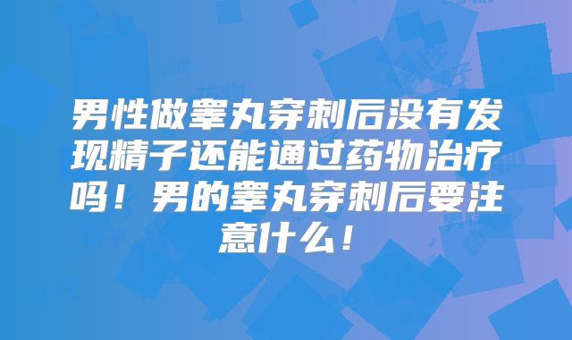 男性做睾丸穿刺后没有发现精子还能通过药物治疗吗！男的睾丸穿刺后要注意什么！