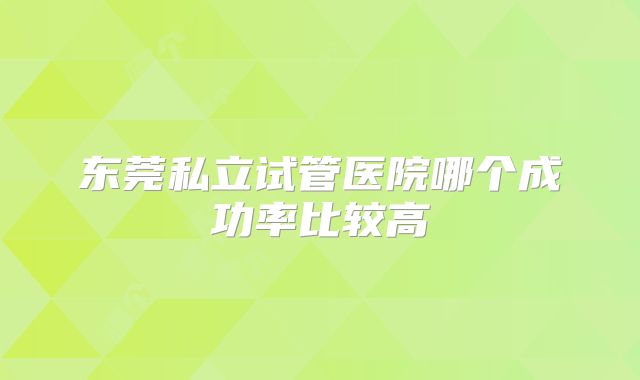 东莞私立试管医院哪个成功率比较高