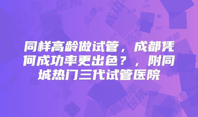 同样高龄做试管,成都凭何成功率更出色?,附同城热门三代试管医院