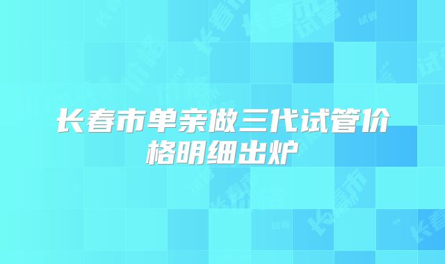 长春市单亲做三代试管价格明细出炉