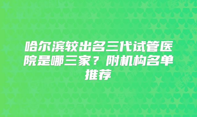 哈尔滨较出名三代试管医院是哪三家?附机构名单推荐