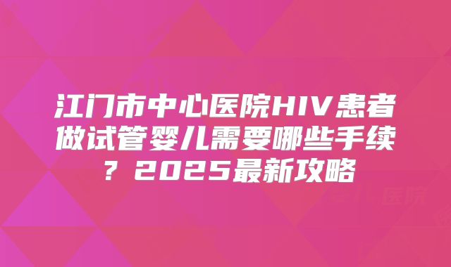 江门市中心医院HIV患者做试管婴儿需要哪些手续？2025最新攻略