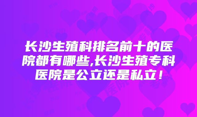 长沙生殖科排名前十的医院都有哪些,长沙生殖专科医院是公立还是私立!