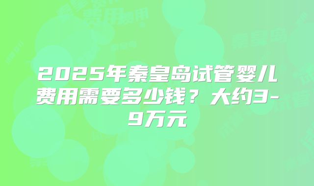 2025年秦皇岛试管婴儿费用需要多少钱？大约3-9万元