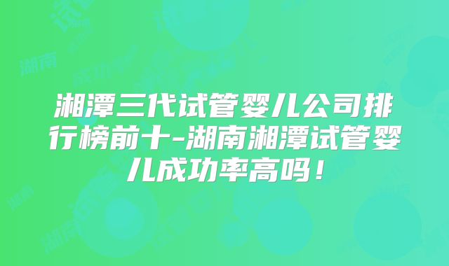 湘潭三代试管婴儿公司排行榜前十-湖南湘潭试管婴儿成功率高吗!