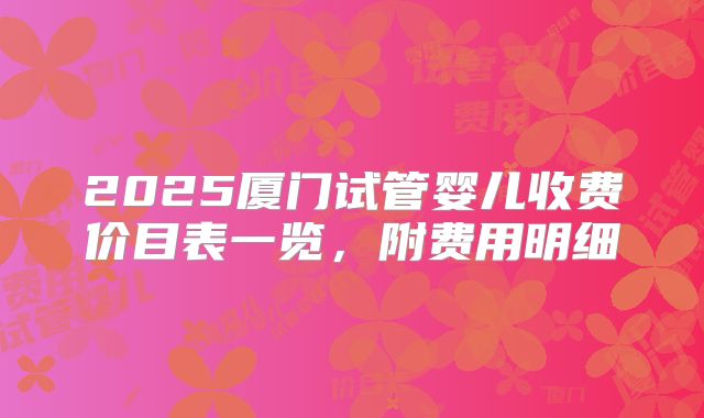 2025厦门试管婴儿收费价目表一览，附费用明细