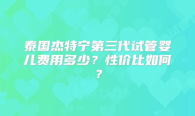 泰国杰特宁第三代试管婴儿费用多少？性价比如何？