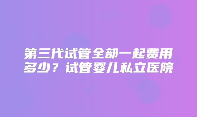 第三代试管全部一起费用多少？试管婴儿私立医院