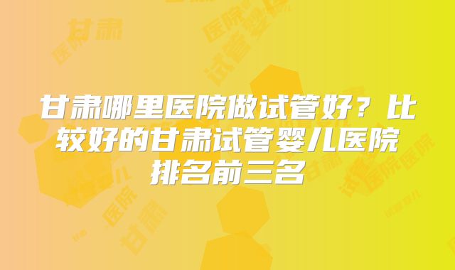 甘肃哪里医院做试管好？比较好的甘肃试管婴儿医院排名前三名