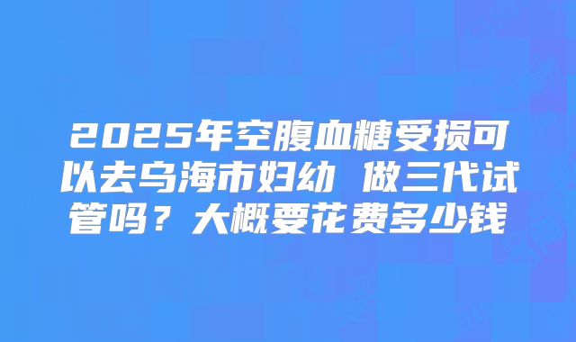 2025年空腹血糖受损可以去乌海市妇幼 做三代试管吗？大概要花费多少钱