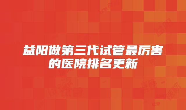 益阳做第三代试管最厉害的医院排名更新