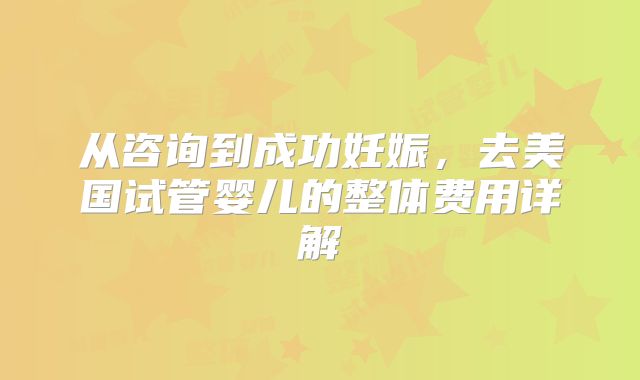 从咨询到成功妊娠，去美国试管婴儿的整体费用详解