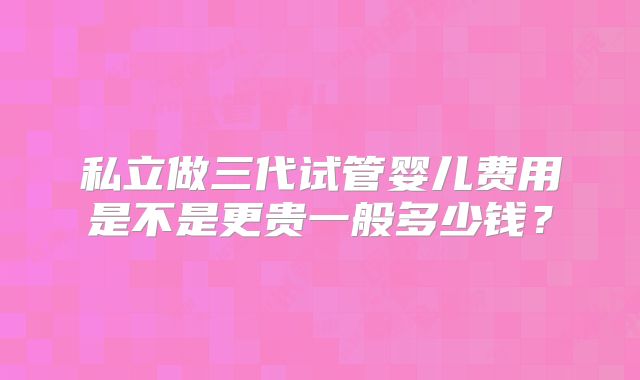 私立做三代试管婴儿费用是不是更贵一般多少钱?